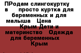 ПРодам слингокуртку 3 в 1.: просто куртка,для беременных и для малыша › Цена ­ 5 000 - Крым Дети и материнство » Одежда для беременных   . Крым